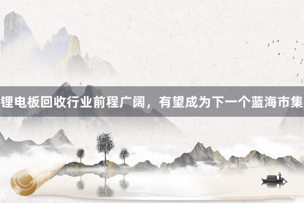 锂电板回收行业前程广阔，有望成为下一个蓝海市集