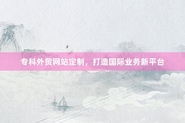 专科外贸网站定制，打造国际业务新平台